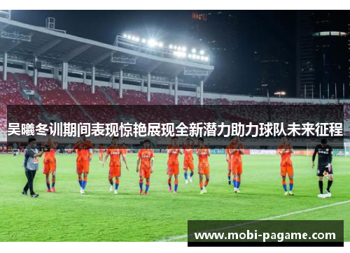 吴曦冬训期间表现惊艳展现全新潜力助力球队未来征程