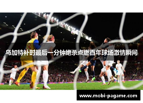 乌加特补时最后一分钟绝杀点燃百年球场激情瞬间